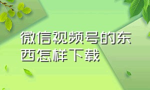 微信视频号的东西怎样下载