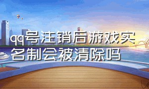 qq号注销后游戏实名制会被清除吗