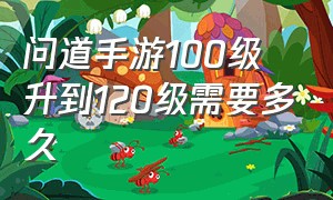 问道手游100级升到120级需要多久