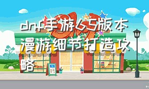 dnf手游65版本漫游细节打造攻略