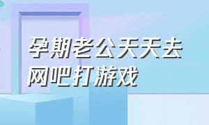 孕期老公天天去网吧打游戏