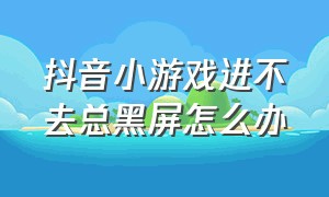 抖音小游戏进不去总黑屏怎么办