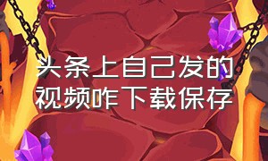 头条上自己发的视频咋下载保存