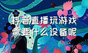 抖音直播玩游戏需要什么设备呢