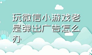 玩微信小游戏老是弹出广告怎么办