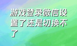 游戏登录微信设置了还是切换不了