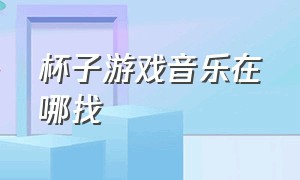 杯子游戏音乐在哪找