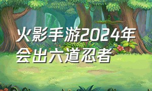 火影手游2024年会出六道忍者