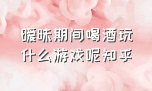 暧昧期间喝酒玩什么游戏呢知乎