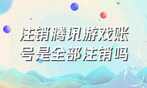 注销腾讯游戏账号是全部注销吗