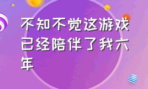 不知不觉这游戏已经陪伴了我六年