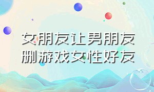 女朋友让男朋友删游戏女性好友