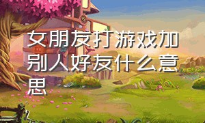 女朋友打游戏加别人好友什么意思