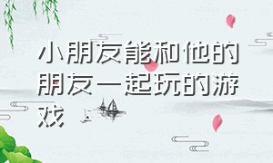 小朋友能和他的朋友一起玩的游戏