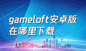 gameloft安卓版在哪里下载