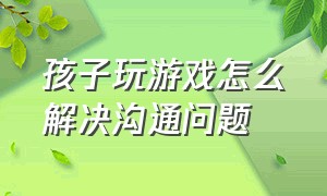 孩子玩游戏怎么解决沟通问题