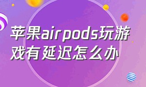 苹果airpods玩游戏有延迟怎么办