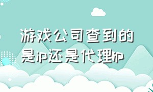 游戏公司查到的是ip还是代理ip