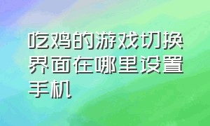 吃鸡的游戏切换界面在哪里设置手机