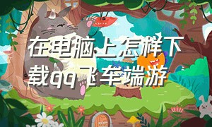 在电脑上怎样下载qq飞车端游