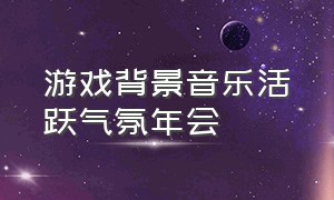 游戏背景音乐活跃气氛年会