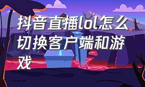 抖音直播lol怎么切换客户端和游戏