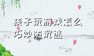 孩子玩游戏怎么巧妙防沉迷