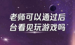 老师可以通过后台看见玩游戏吗