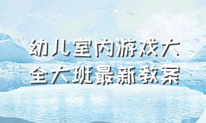 幼儿室内游戏大全大班最新教案