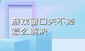 游戏窗口关不掉怎么解决