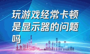 玩游戏经常卡顿是显示器的问题吗