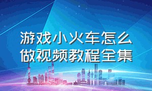 游戏小火车怎么做视频教程全集