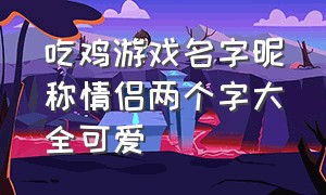 吃鸡游戏名字昵称情侣两个字大全可爱