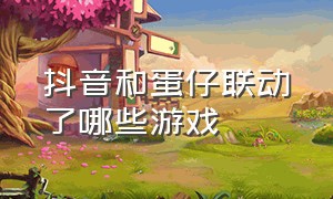 抖音和蛋仔联动了哪些游戏