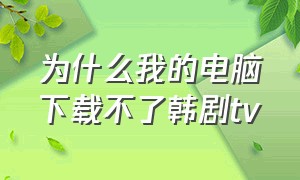 为什么我的电脑下载不了韩剧tv