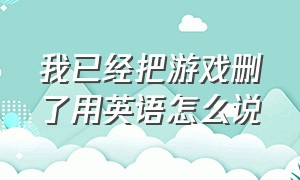 我已经把游戏删了用英语怎么说