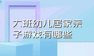 大班幼儿居家亲子游戏有哪些