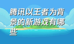 腾讯以王者为背景的新游戏有哪些