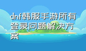 dnf韩服手游所有登录问题解决方案