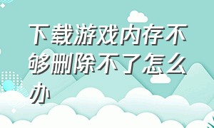 下载游戏内存不够删除不了怎么办