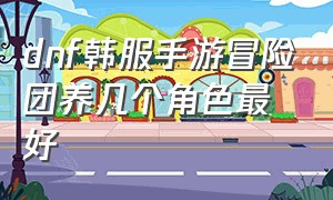 dnf韩服手游冒险团养几个角色最好