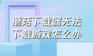 蘑菇下载器无法下载游戏怎么办