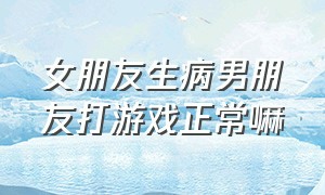 女朋友生病男朋友打游戏正常嘛