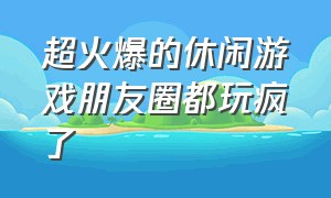 超火爆的休闲游戏朋友圈都玩疯了