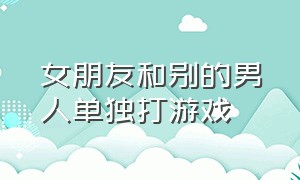 女朋友和别的男人单独打游戏