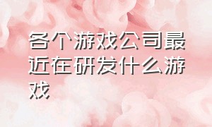 各个游戏公司最近在研发什么游戏