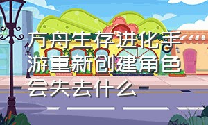 方舟生存进化手游重新创建角色会失去什么