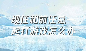 现任和前任总一起打游戏怎么办