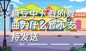 糖豆中下载的舞曲为什么暂不支持发送