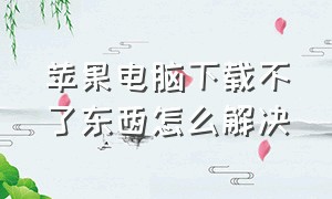 苹果电脑下载不了东西怎么解决